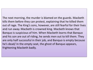 The next morning, the murder is blamed on the guards. Macbeth
kills them before they can protest, explaining that he killed them
out of rage. The King’s sons, however, are still fearful for their lives
and run away. Macbeth is crowned king. Macbeth knows that
Banquo is suspicious of him. When Macbeth learns that Banquo
and his son are out of riding, he sends men out to kill them. They
are only half successful in their job, and Banquo is empty because
he’s dead/ In the empty seat, the ghost of Banquo appears,
frightening Macbeth badly.
 