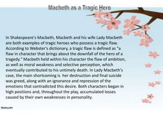In Shakespeare's Macbeth, Macbeth and his wife Lady Macbeth
are both examples of tragic heroes who possess a tragic flaw.
According to Webster's dictionary, a tragic flaw is defined as "a
flaw in character that brings about the downfall of the hero of a
tragedy." Macbeth held within his character the flaw of ambition,
as well as moral weakness and selective perception, which
eventually contributed to his untimely death. In Lady Macbeth's
case, the main shortcoming is her destruction and final suicide
was greed, along with an ignorance and repression of the
emotions that contradicted this desire. Both characters began in
high positions and, throughout the play, accumulated losses
caused by their own weaknesses in personality.
 
