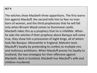 ACT 4
The witches show Macbeth three apparitions. The first warns
him against Macduff, the second tells him to fear no man
born of woman, and the third prophesizes that he will fall
only when Birnam Wood comes to Dunsinane castle.
Macbeth takes this as a prophecy that he is infallible. When
he asks the witches if their prophesy about Banquo will come
true, they show him a procession of eight kings, all of whom
look like Banquo. Meanwhile in England, Malcolm tests
Macduff's loyalty by pretending to confess to multiple sins
and malicious ambitions. When Macduff proves his loyalty to
Scotland, the two strategize for their offensive against
Macbeth. Back in Scotland, Macbeth has Macduff’s wife and
children murdered.
 