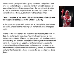 In Act IV and V, Lady Macbeth’s guilty conscious completely takes
over her and she begins to become mentally unstable because of
how guilty she feels. Shakespeare shows the complete destruction
of Lady Macbeth and emphasizes his want for the reader to not
remember her actions, but rather how they affected her.
“Here’s the smell of the blood still: all the perfumes of Arabia will
not sweeten this little hand. Oh! Oh! Oh” (5.1.140)
In this scene, Lady Macbeth is depicted as having gone insane over
her faults. She states that nothing will make her hands smell good
again.
In one of the final scenes, the reader learns that Lady Macbeth has
died due to her guilty conscious figuratively eating away at her.
Shakespeare places a different perspective on Lady Macbeth’s death
by illustrating the extreme extent to which her guilt affected her and
wants the reader to not judge her for her mistakes because she
essentially paid the ultimate price for her actions. He wants us to
pity her because she didn't even kill the king herself, but she felt so
guilty for her husband's actions because she is a good person deep
down.
 