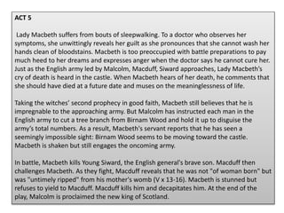 ACT 5
Lady Macbeth suffers from bouts of sleepwalking. To a doctor who observes her
symptoms, she unwittingly reveals her guilt as she pronounces that she cannot wash her
hands clean of bloodstains. Macbeth is too preoccupied with battle preparations to pay
much heed to her dreams and expresses anger when the doctor says he cannot cure her.
Just as the English army led by Malcolm, Macduff, Siward approaches, Lady Macbeth’s
cry of death is heard in the castle. When Macbeth hears of her death, he comments that
she should have died at a future date and muses on the meaninglessness of life.
Taking the witches’ second prophecy in good faith, Macbeth still believes that he is
impregnable to the approaching army. But Malcolm has instructed each man in the
English army to cut a tree branch from Birnam Wood and hold it up to disguise the
army’s total numbers. As a result, Macbeth's servant reports that he has seen a
seemingly impossible sight: Birnam Wood seems to be moving toward the castle.
Macbeth is shaken but still engages the oncoming army.
In battle, Macbeth kills Young Siward, the English general's brave son. Macduff then
challenges Macbeth. As they fight, Macduff reveals that he was not "of woman born" but
was "untimely ripped" from his mother's womb (V x 13-16). Macbeth is stunned but
refuses to yield to Macduff. Macduff kills him and decapitates him. At the end of the
play, Malcolm is proclaimed the new king of Scotland.
 