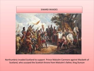 Northumbria invaded Scotland to support Prince Malcolm Canmore against Macbeth of
Scotland, who usurped the Scottish throne from Malcolm's father, King Duncan
SIWARD INVADES
 