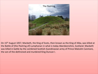 On 15th August 1057, Macbeth, the King of Scots, then known as the King of Alba, was killed at
the Battle of [the Peelring of] Lumphanan in what is today Aberdeenshire, Scotland. Macbeth
was killed in battle by the combined Scottish-Scandinavian army of Prince Malcolm Canmore,
the son of the dethroned and murdered King Duncan I.
The Peelring
 