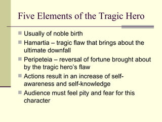Five Elements of the Tragic Hero Usually of noble birth Hamartia – tragic flaw that brings about the ultimate downfall Peripeteia – reversal of fortune brought about by the tragic hero’s flaw Actions result in an increase of self-awareness and self-knowledge Audience must feel pity and fear for this character