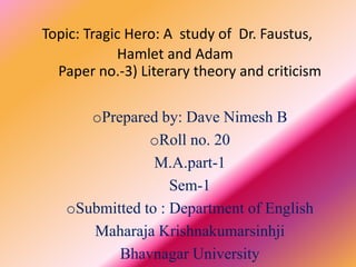 Topic: Tragic Hero: A study of Dr. Faustus, 
Hamlet and Adam 
Paper no.-3) Literary theory and criticism 
oPrepared by: Dave Nimesh B 
oRoll no. 20 
M.A.part-1 
Sem-1 
oSubmitted to : Department of English 
Maharaja Krishnakumarsinhji 
Bhavnagar University 
 