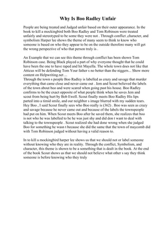 Why Is Boo Radley Unfair
People are being treated and Judged unfair based on their outer appearance. In the
book to kill a mockingbird both Boo Radley and Tom Robinson were treated
unfairly and stereotyped to be some they were not . Through conflict ,character, and
symbolism Harper lee shows the theme of many seem to think to know who
someone is based on who they appear to be on the outside therefore many will get
the wrong perspective of who that person truly is .
An Example that we can see this theme through conflict has been shown Tom
Robinson case. Being Black played a part of why everyone thought that he could
have been the one to have raped and hit Mayella. The whole town does not like that
Atticus will be defending Tom Your father s no better than the niggers... Show more
content on Helpwriting.net ...
Through the town s people Boo Radley is labelled as crazy and savage that murder
everything that came close and never came out . Jem and Scout believed the labels
of the town about boo and were scared when going past his house. Boo Radley
confirms to be the exact opposite of what people think when he saves Jem and
scout from being hurt by Bob Ewell. Scout finally meets Boo Radley His lips
parted into a timid smile, and our neighbor s image blurred with my sudden tears.
Hey Boo , I said Scout finally sees who Boo really is (362) . Boo was seen as crazy
and savage because he never came out and because of the labels the townspeople
had put on him. When Scout meets Boo after he saved them, she realizes that boo
is not who he was labelled to be he was just shy and did don t want to deal with
talking to the townspeople . Scout realized she had done wrong when she judged
Boo for something he wasn t because she did the same that the town of maycomb did
with Tom Robinson judged without having a valid reason to.
In to kill a mockingbird harper lee shows us that we should not or label someone
without knowing who they are in reality. Through the conflict, Symbolism, and
character, this theme is shown to be a something that is dealt in the book. At the end
of the book Scout shows us that we should not believe what other s say they think
someone is before knowing who they truly
 