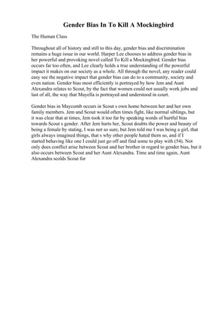 Gender Bias In To Kill A Mockingbird
The Human Class
Throughout all of history and still to this day, gender bias and discrimination
remains a huge issue in our world. Harper Lee chooses to address gender bias in
her powerful and provoking novel called To Kill a Mockingbird. Gender bias
occurs far too often, and Lee clearly holds a true understanding of the powerful
impact it makes on our society as a whole. All through the novel, any reader could
easy see the negative impact that gender bias can do to a community, society and
even nation. Gender bias most efficiently is portrayed by how Jem and Aunt
Alexandra relates to Scout, by the fact that women could not usually work jobs and
last of all, the way that Mayella is portrayed and understood in court.
Gender bias in Maycomb occurs in Scout s own home between her and her own
family members. Jem and Scout would often times fight, like normal siblings, but
it was clear that at times, Jem took it too far by speaking words of hurtful bias
towards Scout s gender. After Jem hurts her, Scout doubts the power and beauty of
being a female by stating, I was not so sure, but Jem told me I was being a girl, that
girls always imagined things, that s why other people hated them so, and if I
started behaving like one I could just go off and find some to play with (54). Not
only does conflict arise between Scout and her brother in regard to gender bias, but it
also occurs between Scout and her Aunt Alexandra. Time and time again, Aunt
Alexandra scolds Scout for
 