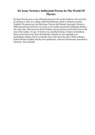 Sir Isaac Newton s Influential Person In The World Of
Physics
Sir Isaac Newton was a very influential person in the world of physics. He was born
on January 4, 1643, in a village called Woolsthorpe, which is located in eastern
England. His parents are the elder Isaac Newton and Hannah Ayscough. Newton s
father passed away before he was born, so his mother remarried to Barnabas Smith a
few years later. She moved to North Witham, leaving Newton in his birth town in the
care of her mother. At age 11 Newton was enrolled at King s School in Grantham,
about seven miles away from Woolsthorpe. Initially he was regarded as an
unintelligent student, but he eventually rose to the top of his class. While at King s
School Newton resided with the town apothecary, where he first became interested in
chemistry. He continued
 