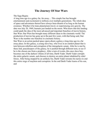 The Journey Of Star Wars
The Saga Begins
A long time ago in a galaxy far, far away.... This simple line has brought
entertainment and excitement to millions over multiple generations. The whole idea
of space and adventures thereof have always been dreamt of as long as the human
existence. Whether it be trans planetarium travel, or experiencing zero gravity. The
date was July 20, 1969, humans just landed on the moon. Who knew that this landing
could spark the idea of the most advanced and important franchise of movie history,
Star Wars. Star Wars has brought many different ideas to the cinematic world. The
production of movies has gone up in the past few years, with that being said, Star
Wars is the number one franchise in cinematic history.
Star Wars is an action packed space opera about a galaxy a long time ago in a far
away place. In this galaxy, a young slave boy, who lives in an outskirt planet that is
torn between rebellion and corruption of the intergalactic senate. After he is met by
these Jedi, peacekeepers of the galaxy, he is pushed through different tests, to see if
he is the chosen one from a prophecy. After a turn of events, this once slave boy,
becomes one of the darkest villains of all time, Darth Vader. Darth Vader corrupts
the entire galactic senate, and chooses to destroy an entire planet inhabited by rebel
forces. After being stopped by an unlikely foe, Darth Vader reroutes his tactics to end
this entire siege of mayhem and corruption. In the end Darth Vader learns of his son,
and
 