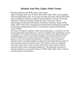 Idealism And Tlon, Uqbar, Orbis Tertius
Berkeleyan Idealism and TlГ¶n, Uqbar, Orbis Tertius
Jorge Luis Borges short work of fiction titled TlГ¶n, Uqbar, Orbis Tertius grapples
with many philosophic issues. In the main, this short story deals with the philosophic
notion of subjective idealism as posed by George Berkeley s Treatise Concerning
Principles of Human Knowledge. Within this essay I argue that, while he
acknowledges the presumed irrefutability of Berkeley s argument, Borges TlГ¶n,
Uqbar, Orbis Tertius aims to disparage both totalitarianism and Berkeleyan idealism
by drawing an analogy between the two via his literary creation of the fictitious
world of TlГ¶n.
The notion of subjective idealism, within western philosophy, is credited to the 18th
century philosopher George Berkeley. In his most notable work regarding this system
of metaphysics, a Treatise Concerning Principles of Human Knowledge, Berkeley
holds that nothing exists outside of the immaterial ideas within minds. Esse est
percipi or to be is to be perceived (Berkeley,11). Berkley s form of subjective
idealism is able to avoid the problem of solipsism by his holding that the totality of
perceived ideas reside in the mind of God. This monistic system of metaphysics
runs contra to the earlier works of Locke and Descartes whose relative theories
assumed a dualist stance concerning metaphysics. The philosophic relevance of
subjective idealism is conveyed by Borges in TlГ¶n, Uqbar, Orbis Tertius, when he
cites David Hume who held that
 