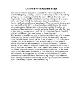 General Powell Research Paper
Born a son of Jamaican immigrants, educated in the New York public school
system and beginning his college education at City College of New York, studying
geology, no one would imagine the life this man would lead. This individual
progressed to become the 65th United States Secretary of State as well as to serve
on the Joint Chiefs of Staff. Having tenacity, focus, vision and a desire to win
therefore leading to many honored appointments. When you examine his career you
see a man that leads his life by holding himself accountable, having that winning
spirit, understanding the importance of the people around him throughout my
youth each of these qualities are valued in my family. Qualities and value that I hope
to draw upon as I progress into my adult life. If I were to meet General Powell , I
believe I would be as... Show more content on Helpwriting.net ...
This is evident in is rapid progression of his Army career by the age of 31 he was an
Army major. By the time he was 35 General Powell had obtained his MBA and
began his political career through a White House fellowship. In 1972, he became a
Brigadier General. He was also a trusted adviser in both President Carter and
Reagan administrations. President George W. Bush would appoint Colin Powell,
secretary of state, obtaining the highest rank in civilian government ever held by an
African American, at that time. There are six books written provide insight into his
life lessons, his personal convictions and his strength of character. The non profit
organization that he and his wife (Alma) co chair dedicated to fostering character
and competence in young people. My character and the competencies that will
continue to develop will determine the success of my life s path. I do not believe
public notoriety or fame will determine my success. My success will be determined
by the content of my character . (Martin Luther King,
 