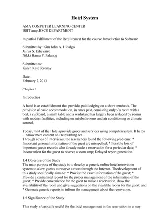 Hotel System
AMA COMPUTER LEARNING CENTER
BSIT amp; BSCS DEPARTMENT
In partial Fulfillment of the Requirement for the course Introduction to Software
Submitted by: Kim John A. Hidalgo
Jairus S. Echevarre
Nikki Hanna P. Palanog
Submitted to:
Karen Kate Seronay
Date:
February 7, 2013
Chapter 1
Introduction
A hotel is an establishment that provides paid lodging on a short termbasis. The
provision of basic accommodation, in times past, consisting onlyof a room with a
bed, a cupboard, a small table and a washstand has largely been replaced by rooms
with modern facilities, including en suitebathrooms and air conditioning or climate
control.
Today, most of the Hotelsprovide goods and services using computersystem. It helps
... Show more content on Helpwriting.net ...
Through series of interviews, the researchers found the following problems: *
Important personal information of the guest are misspelled; * Possible loss of
important guests records who already made a reservation for a particular date; *
Inconvenient for the guest to reserve a room amp; Delayed report generation.
1.4 Objective of the Study
The main purpose of the study is to develop a generic online hotel reservation
system to allow guests to reserve a room through the Internet. The development of
this study specifically aims to: * Provide the exact information of the guest; *
Provide a centralized record for the proper management of the information of the
guest; * Provide convenience for the guest to make a reservation, show the
availability of the room and give suggestions on the available rooms for the guest; and
* Generate generic reports to inform the management about the reservation.
1.5 Significance of the Study
This study is basically useful for the hotel management in the reservation in a way
 