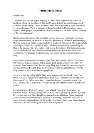 Italian Mafia Essay
Italian Mafia
The Mafia was first developed in Sicily in feudal times to protect the estates of
landlords who were out of town. The word Mafia, derived from the Sicilian word,
Mafioso, means family. Today, Mafia is a name which describes a loose association
of criminal groups. These groups can be bound together by blood, oath or sworn
secrecy. Many people had considered the Sicilian Mafia as the most ruthless mobsters
of the twentieth century.
By the nineteenth century, the Mafia had become known as a network of criminal
thugs that dominated the Sicilian countryside. Members of the Mafia were bound by
Omerta. Omerta, an Italian word, stands for a strict code of conduct. The code include
avoiding all contact or cooperation with ... Show more content on Helpwriting.net ...
Due to the language barriers, cultures and people did not mix. The Italians remained
with, socialized with, and committed crimes on other Italians within the Italian
community. The Chicago Mafia remained incontact with the Mafia connections in
Italy.
Since each community had their own gang, there were several of them. There was
the Chinese, Irish, Jewish, and Italian gangs. Each gang had their own style. For
example: there was the Dead Rabbits gang. They were known for attacking regular
civilians in broad daylight. They got their name by the unforgettable dead rabbits
they carried on sticks while beating people up.
There was also the Italian Mafia. They were recognized by the Black Hand. The
Black Hand was a letter with a black hand print on it. The letter would simply ask
for money. Every Italian knew that if you refused to pay, it would cost you your
life. The only way to be immune to the terrifying Black Hand was to be a part of the
Mafia.
Even Italian tenor Enrico Coruso received a Black Hand letter demanding two
thousand dollars. Without thought or hesitation, Enrico paid in full. However, when
he received a second Black Hand letter demanding an additional fifteen thousand
dollars, Enrico went to the police. Because of this set up, authorities were able to
arrest two men inconnection with the Mafia. For the next three years, Enrico feared
for his life, and had several guards escort him everywhere
 