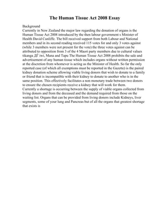 The Human Tissue Act 2008 Essay
Background
Currently in New Zealand the major law regarding the donation of organs is the
Human Tissue Act 2008 introduced by the then labour government s Minister of
Health David Cunliffe. The bill received support from both Labour and National
members and in its second reading received 115 votes for and only 3 votes against
(while 3 members were not present for the vote) the three votes against can be
attributed to opposition from 3 of the 4 Maori party members due to cultural values
tikanga ДЃ iwi, Mana and Tapu The Human Tissue Act 2008 prohibits the sale and
advertisement of any human tissue which includes organs without written permission
at the discretion from whomever is acting as the Minister of Health. So far the only
reported case (of which all exemptions must be reported in the Gazette) is the paired
kidney donation scheme allowing viable living donors that wish to donate to a family
or friend that is incompatible with their kidney to donate to another who is in the
same position. This effectively facilitates a non monetary trade between two donors
to ensure the chosen recipients receive a kidney that will work for them.
Currently a shortage is occurring between the supply of viable organs collected from
living donors and from the deceased and the demand required from those on the
waiting list. Organs that can be provided from living donors include Kidneys, liver
segments, some of your lung and Pancreas but of all the organs that greatest shortage
that exists is
 