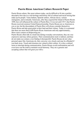 Puerto Rican American Culture Research Paper
Puerto Rican culture, like most cultures today, can be difficult to fit into a perfect
descriptive box due to a rich heritage and history full of cultural and racial mixing that
make up Its people. Taino Indians, Spanish settlers, African slaves, various
immigrants, and eventually Americans, after they acquired the Island of Puerto Ricoin
1898, have all influenced the culture of Puerto Rico. It was not until 1917, that Puerto
Ricans received common United Statescitizenship. Puerto Ricans are as American as
you or me, but the descendants of Puerto Rico will always consider themselves
Puerto Rican and take great pride in their land and their culture. Today it is estimated
that there are more than 8.6M Puerto Rican Americans and only approximately...
Show more content on Helpwriting.net ...
Puerto Ricans often talk in a loud tone during everyday conversations, they are very
expressive and may utilize gestures. Their communication style is indirect, and they
do not make eye contact, even finding it disrespectful. Puerto Ricans do not value
personal space like Americans do, they converse very closely and may be offended if
you back away. Touch and closeness are valued in their culture. It is also a cultural
norm to interrupt during communication. Puerto Ricans avoid confrontation and will
even leave out the truth to maintain social harmony. They are a genuine and
accepting culture that will greet you with a
 