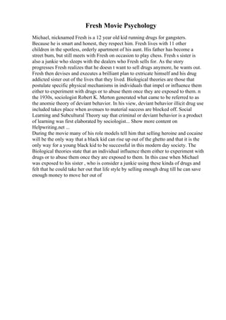 Fresh Movie Psychology
Michael, nicknamed Fresh is a 12 year old kid running drugs for gangsters.
Because he is smart and honest, they respect him. Fresh lives with 11 other
children in the spotless, orderly apartment of his aunt. His father has become a
street bum, but still meets with Fresh on occasion to play chess. Fresh s sister is
also a junkie who sleeps with the dealers who Fresh sells for. As the story
progresses Fresh realizes that he doesn t want to sell drugs anymore, he wants out.
Fresh then devises and executes a brilliant plan to extricate himself and his drug
addicted sister out of the lives that they lived. Biological theories are those that
postulate specific physical mechanisms in individuals that impel or influence them
either to experiment with drugs or to abuse them once they are exposed to them. n
the 1930s, sociologist Robert K. Merton generated what came to be referred to as
the anomie theory of deviant behavior. In his view, deviant behavior illicit drug use
included takes place when avenues to material success are blocked off. Social
Learning and Subcultural Theory say that criminal or deviant behavior is a product
of learning was first elaborated by sociologist... Show more content on
Helpwriting.net ...
During the movie many of his role models tell him that selling heroine and cocaine
will be the only way that a black kid can rise up out of the ghetto and that it is the
only way for a young black kid to be successful in this modern day society. The
Biological theories state that an individual influence them either to experiment with
drugs or to abuse them once they are exposed to them. In this case when Michael
was exposed to his sister , who is consider a junkie using these kinda of drugs and
felt that he could take her out that life style by selling enough drug till he can save
enough money to move her out of
 