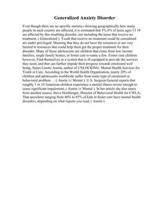 Generalized Anxiety Disorder
Even though there are no specific statistics showing geographically how many
people in each country are affected, it is estimated that 5% 6% of teens ages 13 18
are affected by this troubling disorder, not including the teens that receive no
treatment, ( Generalized ). Youth that receive no treatment could be considered
are under privileged. Meaning that they do not have the resources or are very
limited to resources that could help them get the proper treatment for their
disorder. Many of those adolescents are children that come from low income
families, single family homes, or foster care to name a few. Foster care children
however, Find themselves in a system that is ill equipped to provide the services
they need, and that can further impede their progress towards emotional well
being, States Lisette Austin, author of UNLOCKING: Mental Health Services for
Youth in Care. According to the World Health Organization, nearly 20% of
children and adolescents worldwide suffer from some type of emotional or
behavioral problem. . . ( Austin ) ( Mental ). U.S. Surgeon General reports that
roughly 1 in 10 American children experience a mental illness severe enough to
cause significant impairment, ( Austin ) ( Mental ). In her article she also states
from another source, Steve Hornberger, Director of Behavioral Health for CWLA,
That anywhere ranging from 40% to 85% of kids in foster care have mental health
disorders, depending on what reports you read, ( Austin )
 