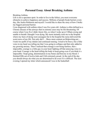 Personal Essay About Breaking Asthma
Breaking Asthma.
Life is not a spectator sport. In order to live to the fullest, you must overcome
obstacles to achieve happiness and success. Millions of people break barriers every
day, like Jackie Robinson and myself. I would like to share the story of how I broke
my biggest personal barrier.
I was diagnosed with asthma when I was five years old. Asthma is often defined as a
Chronic disease of the airways that in extreme cases may be life threatening. Of
course when I was five I didn t know this, so when I woke up at 3:00am crying and
unable to breath I thought I was dying. My mom instantly took me to the hospital
where my fears of dying were assuaged, but in the hospital the nurse delivered the
worst news of my life. Not only did I ... Show more content on Helpwriting.net ...
I took two puffs of my inhaler and continued running. I tried to be brave, but a little
voice in my head was telling me that I was going to collapse and that only added to
my growing anxiety. Then I realized that courage is not being fearless, that s
impossible, courage is a little guy in your heart fighting off that annoying voice in
your head. Courage is the heart telling the body to keep going even if you think it s
impossible. I kept going, determination in my bones and bravery in my blood. I
finished fifth out of twelve kids and I felt extremely proud. At the end of the day
you should always do what you are determined to do even if it s difficult. The next
evening I opened my letter which announced I was in the basketball
 