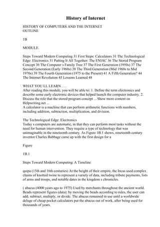 History of Internet
HISTORY OF COMPUTERS AND THE INTERNET
OUTLINE
1B
MODULE
Steps Toward Modern Computing 31 First Steps: Calculators 31 The Technological
Edge: Electronics 31 Putting It All Together: The ENIAC 36 The Stored Program
Concept 36 The Computer s Family Tree 37 The First Generation (1950s) 37 The
Second Generation (Early 1960s) 38 The Third Generation (Mid 1960s to Mid
1970s) 39 The Fourth Generation (1975 to the Present) 41 A Fifth Generation? 44
The Internet Revolution 45 Lessons Learned 48
WHAT YOU LL LEARN . . .
After reading this module, you will be able to: 1. Define the term electronics and
describe some early electronic devices that helped launch the computer industry. 2.
Discuss the role that the stored program concept ... Show more content on
Helpwriting.net ...
A calculator is a machine that can perform arithmetic functions with numbers,
including addition, subtraction, multiplication, and division.
The Technological Edge: Electronics
Today s computers are automatic, in that they can perform most tasks without the
need for human intervention. They require a type of technology that was
unimaginable in the nineteenth century. As Figure 1B.1 shows, nineteenth century
inventor Charles Babbage came up with the first design for a
Figure
1B.1
Steps Toward Modern Computing: A Timeline
quipa (15th and 16th centuries) At the height of their empire, the Incas used complex
chains of knotted twine to represent a variety of data, including tribute payments, lists
of arms and troops, and notable dates in the kingdom s chronicles.
( abacus (4000 years ago to 1975) Used by merchants throughout the ancient world.
Beads represent figures (data); by moving the beads according to rules, the user can
add, subtract, multiply, or divide. The abacus remained in use until a worldwide
deluge of cheap pocket calculators put the abacus out of work, after being used for
thousands of years.
 