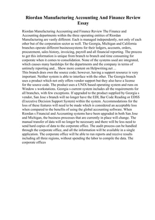 Riordan Manufacturing Accounting And Finance Review
Essay
Riordan Manufacturing Accounting and Finance Review The Finance and
Accounting departments within the three operating entities of Riordan
Manufacturing are vastly different. Each is managed independently, not only of each
other but of the corporation sector as well. The Georgia, Michigan and California
branches operate different businesssystems for their ledgers, accounts, orders,
procurement, sales history, invoicing, payroll and all financial reporting. The process
to get this information is unique from branch to branch and time consuming for
corporate when it comes to consolidation. None of the systems used are integrated,
which causes many hardships for the departments and the company in terms of
untimely reporting and... Show more content on Helpwriting.net ...
This branch does own the source code; however, having a support resource is very
important. Neither system is able to interface with the other. The Georgia branch
uses a product which not only offers vendor support but they also have a license
for the source code. The product uses a UNIX based operating system and runs on
Window s workstations. Georgia s current system includes all the requirements for
all branches, with few exceptions. If upgraded to the product supplied by Georgia s
vendor, San Jose s branch will no longer have the EDI, Bar Code Reading or EDSS
(Executive Decision Support System) within the system. Accommodations for the
loss of these features will need to be made which is considered an acceptable loss
when compared to the benefits of using the global accounting software. When
Riordan s Financial and Accounting systems have been upgraded in both San Jose
and Michigan, the business processes that are currently in place will change. The
manual transfer of data will no longer be necessary and there will be less need to
send hard copies of data to the corporate office. The audit process can be handled
through the corporate office, and all the information will be available in a single
application. The corporate office will be able to run reports and receive results
including all three regions, without spending the labor to compile the data. The
corporate offices
 