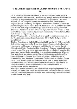 The Lack of Separation of Church and State is an Attack
on...
Let us take alarm at this first experiment on our (religious) liberties (Maddox 3).
Former president James Madison s words still ring through American ears as a nation
is alarmed by the government s attack on America s religious ideals Like James
Madison, the first Europeans to settle the United Statescame with a dream of
religious freedom. After being social pariahs in their native countries, these settlers
held their religious choice sacred. They left their homes, families, and lives behind to
seek freedom from religious constraints put on them by their native government.
They risked their lives to come to a land where government would stay out of their
spiritual lives. Today, hundreds of years later, our nation has yet to make this
... Show
more content on Helpwriting.net ...
The first Congress of the United States, therefore, called for certain amendments to
the Constitution; these amendments became the Bill of Rights (Religion in the
United States).
The First Amendment in the Bill of Rights (ratified December 15, 1791) specifically
dealt with the separation of church and state. It states Congress shall make no law
respecting an establishment of religion, or prohibiting the free exercise thereof
#8230; (United States Constitution, First Amendment). Since the educational system
became a part of the government, it too was inclined to be religiously impartial. This
was no easy task as religion was still the most prominent part of culture. When the
First Amendment was adopted, most of the original thirteen colonies had official
established churches. With the power of the government behind them, these
denominations often persecuted the members of various minority religions. Due to
the actions of the established churches many people came to believe strongly in
disestablishment. Since the First Amendment was often used in application to the
established churches the First Amendment became synonymous with the
Establishment Clause (School Prayer).
The dispute between the minority and the established religious groups raged on in
everyday life but the court settled the argument in the schoolhouse. In 1971, the trial
Lemon v Kurtzman established a test to see what elements of government violate the
Establishment Clause. The
 