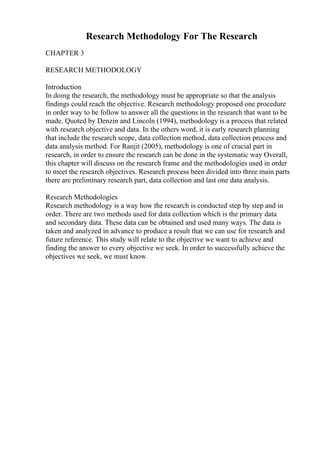 Research Methodology For The Research
CHAPTER 3
RESEARCH METHODOLOGY
Introduction
In doing the research, the methodology must be appropriate so that the analysis
findings could reach the objective. Research methodology proposed one procedure
in order way to be follow to answer all the questions in the research that want to be
made. Quoted by Denzin and Lincoln (1994), methodology is a process that related
with research objective and data. In the others word, it is early research planning
that include the research scope, data collection method, data collection process and
data analysis method. For Ranjit (2005), methodology is one of crucial part in
research, in order to ensure the research can be done in the systematic way Overall,
this chapter will discuss on the research frame and the methodologies used in order
to meet the research objectives. Research process been divided into three main parts
there are preliminary research part, data collection and last one data analysis.
Research Methodologies
Research methodology is a way how the research is conducted step by step and in
order. There are two methods used for data collection which is the primary data
and secondary data. These data can be obtained and used many ways. The data is
taken and analyzed in advance to produce a result that we can use for research and
future reference. This study will relate to the objective we want to achieve and
finding the answer to every objective we seek. In order to successfully achieve the
objectives we seek, we must know
 