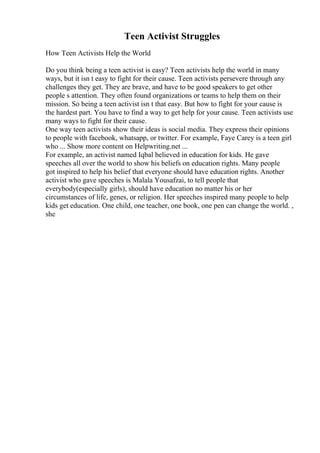Teen Activist Struggles
How Teen Activists Help the World
Do you think being a teen activist is easy? Teen activists help the world in many
ways, but it isn t easy to fight for their cause. Teen activists persevere through any
challenges they get. They are brave, and have to be good speakers to get other
people s attention. They often found organizations or teams to help them on their
mission. So being a teen activist isn t that easy. But how to fight for your cause is
the hardest part. You have to find a way to get help for your cause. Teen activists use
many ways to fight for their cause.
One way teen activists show their ideas is social media. They express their opinions
to people with facebook, whatsapp, or twitter. For example, Faye Carey is a teen girl
who ... Show more content on Helpwriting.net ...
For example, an activist named Iqbal believed in education for kids. He gave
speeches all over the world to show his beliefs on education rights. Many people
got inspired to help his belief that everyone should have education rights. Another
activist who gave speeches is Malala Yousafzai, to tell people that
everybody(especially girls), should have education no matter his or her
circumstances of life, genes, or religion. Her speeches inspired many people to help
kids get education. One child, one teacher, one book, one pen can change the world. ,
she
 