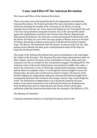 Cause And Effect Of The American Revolution
The Causes and Effects of the American Revolution
There were many causes that ignited the desire for independence and started the
American Revolution. The French and Indian War had a tremendous impact on the
Americans including the taxation of the American, by the British, to recoup
monetary losses from the war. Taxes such as the Stamp Act, the Townshend Acts, and
a Tea Tax caused rebellion among the Colonists. One of the most prolific stands
against the establishment would have the Colonists from Boston, Massachusetts
rebel against the Redcoats who fired into a crowd and murdered for Bostonians with
the Boston Tea Party; an event where the angry people of Boston, known as the Sons
of Liberty, dressed up as Indians to gain access to the British East India Company
ships: The Beaver, The Dartmouth, and The Eleanor. In protest of the Tea Tax, after
gaining access onboard, the party goers would proceed to dump all the ships tea
cargo into the Boston Harbor.
The results of the American Revolution were just as extraordinary as the what began
the conflict in the first place. The American Revolution had a demonstration effect on
other Atlantic societies; this led to writers and thinkers in France, Haiti, and Latin
America to use this as a model for their own political struggles (Acrobatiq.2014). The
American values of the newly birthed nation concentrated on middle class values, a
snub to the conservative views of old Europe, and promoted enterprise, technology,
and the nation over popular culture. Even though the colonists fought to create new
formed states, the same elites would seem to remain in charge. The bravery of the
rebellion fighting for independence during the American Revolution brought about
monumental documents that would not only change America, they would change the
world. The Declaration of Independence was a document created by the great
leaders of our nation to proclaim to the world why the nation was breaking away
from the British rule and was followed up by the Treaty of Paris which upon
ratification ended the American Revolution after the surrender of the British in 1783.
The Ideology of Liberalism
Liberalism embraced America as it had taken Europe by storm in the
 