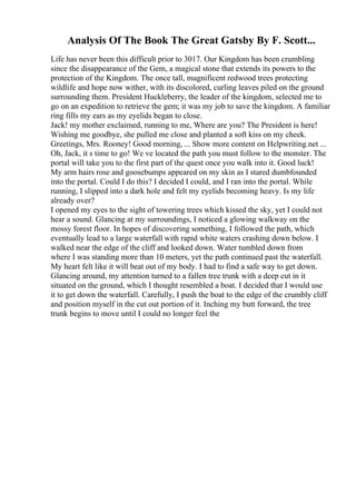 Analysis Of The Book The Great Gatsby By F. Scott...
Life has never been this difficult prior to 3017. Our Kingdom has been crumbling
since the disappearance of the Gem, a magical stone that extends its powers to the
protection of the Kingdom. The once tall, magnificent redwood trees protecting
wildlife and hope now wither, with its discolored, curling leaves piled on the ground
surrounding them. President Huckleberry, the leader of the kingdom, selected me to
go on an expedition to retrieve the gem; it was my job to save the kingdom. A familiar
ring fills my ears as my eyelids began to close.
Jack! my mother exclaimed, running to me, Where are you? The President is here!
Wishing me goodbye, she pulled me close and planted a soft kiss on my cheek.
Greetings, Mrs. Rooney! Good morning, ... Show more content on Helpwriting.net ...
Oh, Jack, it s time to go! We ve located the path you must follow to the monster. The
portal will take you to the first part of the quest once you walk into it. Good luck!
My arm hairs rose and goosebumps appeared on my skin as I stared dumbfounded
into the portal. Could I do this? I decided I could, and I ran into the portal. While
running, I slipped into a dark hole and felt my eyelids becoming heavy. Is my life
already over?
I opened my eyes to the sight of towering trees which kissed the sky, yet I could not
hear a sound. Glancing at my surroundings, I noticed a glowing walkway on the
mossy forest floor. In hopes of discovering something, I followed the path, which
eventually lead to a large waterfall with rapid white waters crashing down below. I
walked near the edge of the cliff and looked down. Water tumbled down from
where I was standing more than 10 meters, yet the path continued past the waterfall.
My heart felt like it will beat out of my body. I had to find a safe way to get down.
Glancing around, my attention turned to a fallen tree trunk with a deep cut in it
situated on the ground, which I thought resembled a boat. I decided that I would use
it to get down the waterfall. Carefully, I push the boat to the edge of the crumbly cliff
and position myself in the cut out portion of it. Inching my butt forward, the tree
trunk begins to move until I could no longer feel the
 