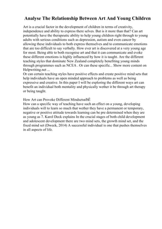 Analyse The Relationship Between Art And Young Children
Art is a crucial factor in the development of children in terms of creativity,
independence and ability to express there selves. But is it more than that? Can art
potentially have the therapeutic ability to help young children right through to young
adults with serious conditions such as depression, autism and even cancer by
allowing these individuals to both express themselves and to communicate emotions
that are too difficult to say verbally. How ever art is discovered at a very young age
for most. Being able to both recognise art and that it can communicate and evoke
these different emotions is highly influenced by how it is taught. Are the different
teaching styles that dominate New Zealand completely benefiting young minds
through programmes such as NCEA . Or can these specific... Show more content on
Helpwriting.net ...
Or can certain teaching styles have positive effects and create positive mind sets that
help individuals have an open minded approach to problems as well as being
expressive and creative. In this paper I will be exploring the different ways art can
benefit an individual both mentality and physically wether it be through art therapy
or being taught.
How Art can Provoke Different MindsetsвЂЁ
How can a specific way of teaching have such an effect on a young, developing
individuals will to learn so much that wether they have a permanent or temporary,
negative or positive attitude towards learning can be pre determined when they are
as young as 7. Karol Deck explains In the crucial stages of both child development
and adolescent development there are two mind sets, the growth mind set, and the
fixed mind set (Dweck, 2014) A successful individual is one that pushes themselves
in all aspects of life.
 