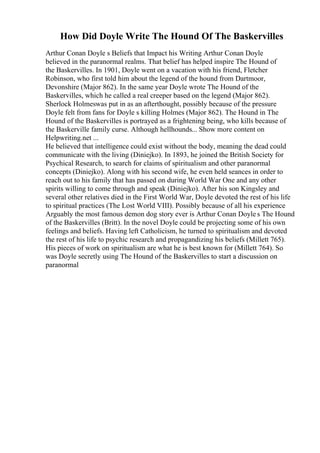 How Did Doyle Write The Hound Of The Baskervilles
Arthur Conan Doyle s Beliefs that Impact his Writing Arthur Conan Doyle
believed in the paranormal realms. That belief has helped inspire The Hound of
the Baskervilles. In 1901, Doyle went on a vacation with his friend, Fletcher
Robinson, who first told him about the legend of the hound from Dartmoor,
Devonshire (Major 862). In the same year Doyle wrote The Hound of the
Baskervilles, which he called a real creeper based on the legend (Major 862).
Sherlock Holmeswas put in as an afterthought, possibly because of the pressure
Doyle felt from fans for Doyle s killing Holmes (Major 862). The Hound in The
Hound of the Baskervilles is portrayed as a frightening being, who kills because of
the Baskerville family curse. Although hellhounds... Show more content on
Helpwriting.net ...
He believed that intelligence could exist without the body, meaning the dead could
communicate with the living (Diniejko). In 1893, he joined the British Society for
Psychical Research, to search for claims of spiritualism and other paranormal
concepts (Diniejko). Along with his second wife, he even held seances in order to
reach out to his family that has passed on during World War One and any other
spirits willing to come through and speak (Diniejko). After his son Kingsley and
several other relatives died in the First World War, Doyle devoted the rest of his life
to spiritual practices (The Lost World VIII). Possibly because of all his experience
Arguably the most famous demon dog story ever is Arthur Conan Doyle s The Hound
of the Baskervilles (Britt). In the novel Doyle could be projecting some of his own
feelings and beliefs. Having left Catholicism, he turned to spiritualism and devoted
the rest of his life to psychic research and propagandizing his beliefs (Millett 765).
His pieces of work on spiritualism are what he is best known for (Millett 764). So
was Doyle secretly using The Hound of the Baskervilles to start a discussion on
paranormal
 