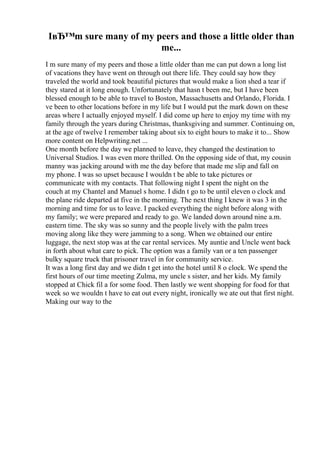 IвЂ™m sure many of my peers and those a little older than
me...
I m sure many of my peers and those a little older than me can put down a long list
of vacations they have went on through out there life. They could say how they
traveled the world and took beautiful pictures that would make a lion shed a tear if
they stared at it long enough. Unfortunately that hasn t been me, but I have been
blessed enough to be able to travel to Boston, Massachusetts and Orlando, Florida. I
ve been to other locations before in my life but I would put the mark down on these
areas where I actually enjoyed myself. I did come up here to enjoy my time with my
family through the years during Christmas, thanksgiving and summer. Continuing on,
at the age of twelve I remember taking about six to eight hours to make it to... Show
more content on Helpwriting.net ...
One month before the day we planned to leave, they changed the destination to
Universal Studios. I was even more thrilled. On the opposing side of that, my cousin
manny was jacking around with me the day before that made me slip and fall on
my phone. I was so upset because I wouldn t be able to take pictures or
communicate with my contacts. That following night I spent the night on the
couch at my Chantel and Manuel s home. I didn t go to be until eleven o clock and
the plane ride departed at five in the morning. The next thing I knew it was 3 in the
morning and time for us to leave. I packed everything the night before along with
my family; we were prepared and ready to go. We landed down around nine a.m.
eastern time. The sky was so sunny and the people lively with the palm trees
moving along like they were jamming to a song. When we obtained our entire
luggage, the next stop was at the car rental services. My auntie and Uncle went back
in forth about what care to pick. The option was a family van or a ten passenger
bulky square truck that prisoner travel in for community service.
It was a long first day and we didn t get into the hotel until 8 o clock. We spend the
first hours of our time meeting Zulma, my uncle s sister, and her kids. My family
stopped at Chick fil a for some food. Then lastly we went shopping for food for that
week so we wouldn t have to eat out every night, ironically we ate out that first night.
Making our way to the
 