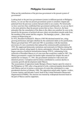 Philippine Government
What are the contributions of the previous government to the present system of
government?
Looking back to the previous government systems in different periods in Philippine
history, we can see that our present government system is somehow shaped and
patterned from the previous systems that prevailed in our country. Pre historically
we have seen how they established their government and basically, we can say that it
is far more primitive than the present system that we have. However, the basic
principles like the consultation of the datus to the elders can somehow be seen in the
present by the presence of political advisers where our president consults aside from
the members of the senate and the congress. The barangay system ... Show more
content on Helpwriting.net ...
In 1972, President Ferdinand E. Marcos (1965 86) declared martial law, citing
growing lawlessness and open rebellion by the communist rebels as his justification.
Marcos governed from 1973 until mid 1981 in accordance with the transitory
provisions of a new constitution that replaced the commonwealth constitution of
1935. He suppressed democratic institutions and restricted civil liberties during the
martial law period, ruling largely by decree and popular referenda. The government
began a process of political normalization during 1978 81, culminating in the
reelection of President Marcos to a 6 year term that would have ended in 1987. The
Marcos government s respect for human rights remained low despite the end of
martial law on January 17, 1981. His government retained its wide arrest and
detention powers. Corruption and favoritism contributed to a serious decline in
economic growth and development under Marcos.
The assassination of opposition leader Benigno (Ninoy) Aquino upon his return to
the Philippines in 1983, after a long period of exile, coalesced popular dissatisfaction
with Marcos and set in motion a succession of events that culminated in a snap
presidential election in February 1986. The opposition united under Aquino s widow,
Corazon Aquino, and Salvador Laurel, head of the United Nationalist Democratic
Organization (UNIDO). The election was marred by widespread electoral fraud on
the part of Marcos and his supporters.
 