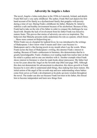 Adversity In Angela s Ashes
The novel, Angela s Ashes took place in the 1930s in Limerick, Ireland, and details
Frank McCourt s very early childhood. The author, Frank McCourt depicts his first
hand account of his family as a dysfunctional family that grapples with poverty
during a time of war. During Frank s childhood, his father, Malachy Sr. failed to
stabilize a safe and healthy environment because of his alcoholism. Because of this,
Frank had to take on the role of his father in order to conquer the challenges he was
faced with. Despite the lack of involvement from his father Frank was forced to
mature faster. This proves that stories of adversity can serve as inspiration. The
behaviors that Malachy presents really undermines his role as a parent, which forces
... Show more content on Helpwriting.net ...
While Frank was at a hospital for typhoid fever, he was introduced to the writings
of Shakespeare: I don t know what it means and I don t care because it s
Shakespeare and it s like having jewels in my mouth when I say the words. When
Frank recites the lines of Shakespeare s writing, this denotes Frank s interest in
reading. Because of Frank s enthusiasm in literature, this demonstrates that he is
greatly knowledgeable. Frank s fondness over reading made him realize later on that
his mind is a palace and no one can interfere with it. Another example when Frank
shows interest in literature is when he reads books about intercourse: My father lied
to me for years about the Angel on the Seventh step (McCourt page 304). Although
this does not demonstrate his advancement in education, this shows growth in Frank
because he is now able to understand adult things, thus making him more mature. His
initial notion of the angel of the seventh step and now understanding where babies
come from serves as Frank s development as he picks up more wisdom throughout
the novel. The reader can also see because Frank lost trust in his father, this forced
him to become independent and learn new things from
 