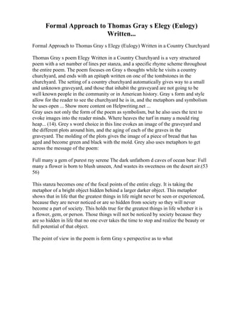 Formal Approach to Thomas Gray s Elegy (Eulogy)
Written...
Formal Approach to Thomas Gray s Elegy (Eulogy) Written in a Country Churchyard
Thomas Gray s poem Elegy Written in a Country Churchyard is a very structured
poem with a set number of lines per stanza, and a specific rhyme scheme throughout
the entire poem. The poem focuses on Gray s thoughts while he visits a country
churchyard, and ends with an epitaph written on one of the tombstones in the
churchyard. The setting of a country churchyard automatically gives way to a small
and unknown graveyard, and those that inhabit the graveyard are not going to be
well known people in the community or in American history. Gray s form and style
allow for the reader to see the churchyard he is in, and the metaphors and symbolism
he uses open ... Show more content on Helpwriting.net ...
Gray uses not only the form of the poem as symbolism, but he also uses the text to
evoke images into the reader minds. Where heaves the turf in many a mould ring
heap... (14). Grey s word choice in this line evokes an image of the graveyard and
the different plots around him, and the aging of each of the graves in the
graveyard. The molding of the plots gives the image of a piece of bread that has
aged and become green and black with the mold. Grey also uses metaphors to get
across the message of the poem:
Full many a gem of purest ray serene The dark unfathom d caves of ocean bear: Full
many a flower is born to blush unseen, And wastes its sweetness on the desert air.(53
56)
This stanza becomes one of the focal points of the entire elegy. It is taking the
metaphor of a bright object hidden behind a larger darker object. This metaphor
shows that in life that the greatest things in life might never be seen or experienced,
because they are never noticed or are so hidden from society so they will never
become a part of society. This holds true for the greatest things in life whether it is
a flower, gem, or person. Those things will not be noticed by society because they
are so hidden in life that no one ever takes the time to stop and realize the beauty or
full potential of that object.
The point of view in the poem is form Gray s perspective as to what
 
