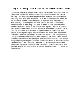 Why The Varsity Team Lose For The Junior Varsity Teams
1. Why does the Varsity team lose to the Junior Varsity team? The Varsity team lost
to the Junior Varsity team because of their individualistic mindset. The coach of
the Army Crew team admits to putting together the best crew athletes together on
the Varsity team. As Making Star Teams Out of Star Players discusses, putting the
best individuals together seems appropriate on paper, but often ignores the soft
skills necessary to work together as a team. Because the coach focuses on the
individual talents of the Varsity Crew team he creates an air of competitiveness
within each member, instead of how they can work together. The goal of the team
is not greater than that of the individual and no one wants to be the weakest link so
they overcompensate their own skills. Every member of the Varsity crew team
believes he is compensating for the other members and blames other members for
the failure of the team, which shows a lack of team mentality and strong leadership.
Through overcompensating, as stated in the case study, that throws off the balance
of the boat because one member being off pace causes slower speeds. Also, through
pitting the Varsity team against the Junior Varsity team it adds to the divisive culture
within the whole Army Crew team. The coach also does not create any positive
feedback for the weaker links on the team to work with. Instead of telling the team
they ALL did well, the coach focuses on who are the better athletes. As a result, the
members feel
 