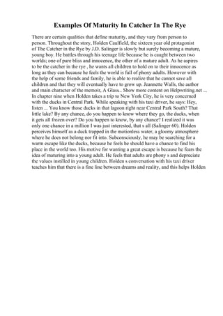 Examples Of Maturity In Catcher In The Rye
There are certain qualities that define maturity, and they vary from person to
person. Throughout the story, Holden Caulfield, the sixteen year old protagonist
of The Catcher in the Rye by J.D. Salinger is slowly but surely becoming a mature,
young boy. He battles through his teenage life because he is caught between two
worlds; one of pure bliss and innocence, the other of a mature adult. As he aspires
to be the catcher in the rye , he wants all children to hold on to their innocence as
long as they can because he feels the world is full of phony adults. However with
the help of some friends and family, he is able to realize that he cannot save all
children and that they will eventually have to grow up. Jeannette Walls, the author
and main character of the memoir, A Glass... Show more content on Helpwriting.net ...
In chapter nine when Holden takes a trip to New York City, he is very concerned
with the ducks in Central Park. While speaking with his taxi driver, he says: Hey,
listen ... You know those ducks in that lagoon right near Central Park South? That
little lake? By any chance, do you happen to know where they go, the ducks, when
it gets all frozen over? Do you happen to know, by any chance? I realized it was
only one chance in a million I was just interested, that s all (Salinger 60). Holden
perceives himself as a duck trapped in the motionless water, a gloomy atmosphere
where he does not belong nor fit into. Subconsciously, he may be searching for a
warm escape like the ducks, because he feels he should have a chance to find his
place in the world too. His motive for wanting a great escape is because he fears the
idea of maturing into a young adult. He feels that adults are phony s and depreciate
the values instilled in young children. Holden s conversation with his taxi driver
teaches him that there is a fine line between dreams and reality, and this helps Holden
 