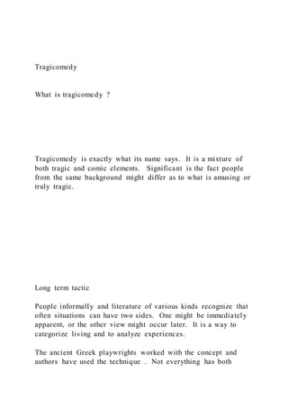 Tragicomedy
What is tragicomedy ?
Tragicomedy is exactly what its name says. It is a mixture of
both tragic and comic elements. Significant is the fact people
from the same background might differ as to what is amusing or
truly tragic.
Long term tactic
People informally and literature of various kinds recognize that
often situations can have two sides. One might be immediately
apparent, or the other view might occur later. It is a way to
categorize living and to analyze experiences.
The ancient Greek playwrights worked with the concept and
authors have used the technique . Not everything has both
 