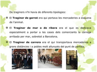 De traginers n’hi havia de diferents tipologies:

 El Traginer de garrot era qui portava les mercaderies a esquena
  de l’animal.

 El Traginer de mar o de ribera era el que es dedicava
  especialment a portar a les cases dels comerciants la càrrega
  arribada per mar, sobretot a Barcelona.

 El Traginer de carrera era el qui transportava mercaderies a
  grans distàncies i a pobles molt allunyats del punt de partida.
 