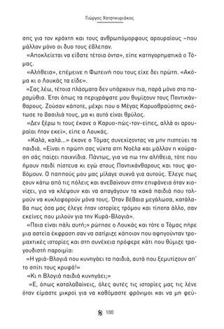 Γιώργος Χατζηκυριάκος

σης για τον κράχτη και τους ανθρωπόμορφους αρουραίους –που
μάλλον μόνο οι δυο τους έβλεπαν.
«Αποκλείεται να είδατε τέτοια όντα», είπε κατηγορηματικά ο Τόμας.
«Αλήθεια», επέμεινε η Φωτεινή που τους είχε δει πρώτη. «Ακόμα κι ο Λουκάς τα είδε».
«Σας λέω, τέτοια πλάσματα δεν υπάρχουν πια, παρά μόνο στα παραμύθια. Έτσι όπως τα περιγράψατε μου θυμίζουν τους Ποντικάνθαρους. Ζούσαν κάποτε, μέχρι που ο Μέγας Καρυοθραύστης σκότωσε το βασιλιά τους, μα κι αυτό είναι θρύλος.
«Δεν ξέρω τι τους έκανε ο Καρυο-πώς-τον-είπες, αλλά οι αρουραίοι ήταν εκεί», είπε ο Λουκάς.
«Καλά, καλά...» έκανε ο Τόμας συνεχίζοντας να μην πιστεύει τα
παιδιά. «Είναι η πρώτη σας νύχτα στη Νοέλα και μάλλον η κούραση σάς παίζει παιχνίδια. Πάντως, για να πω την αλήθεια, τότε που
ήμουν παιδί πίστευα κι εγώ στους Ποντικάνθαρους και τους φοβόμουν. Ο παππούς μου μας μίλαγε συχνά για αυτούς. Έλεγε πως
ζουν κάτω από τις πόλεις και ανεβαίνουν στην επιφάνεια όταν χιονίζει, για να κλέψουν και να απαγάγουν τα κακά παιδιά που τολμούν να κυκλοφορούν μόνα τους. Όταν βέβαια μεγάλωσα, κατάλαβα πως όσα μας έλεγε ήταν ιστορίες τρόμου και τίποτα άλλο, σαν
εκείνες που μιλούν για την Κυρά-Βλογιά».
«Ποια είναι πάλι αυτή;» ρώτησε ο Λουκάς και τότε ο Τόμας πήρε
μια αστεία έκφραση σαν να σατίριζε κάποιον που αφηγούνταν τρομαχτικές ιστορίες και στη συνέχεια πρόφερε κάτι που θύμιζε τραγουδιστή παροιμία:
«Η γριά-Βλογιά που κυνηγάει τα παιδιά, αυτά που ξεμυτίζουν απ’
το σπίτι τους κρυφά!»
«Κι η Βλογιά παιδιά κυνηγάει;»
«Ε, όπως καταλαβαίνεις, όλες αυτές τις ιστορίες μας τις λένε
όταν είμαστε μικροί για να καθόμαστε φρόνιμοι και να μη φεύ100

 