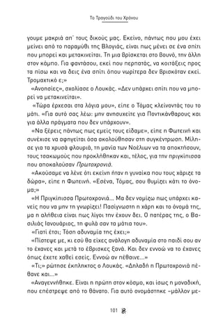 Το Τραγούδι του Χρόνου

γουμε μακριά απ’ τους δικούς μας. Εκείνο, πάντως που μου έχει
μείνει από το παραμύθι της Βλογιάς, είναι πως μένει σε ένα σπίτι
που μπορεί και μετακινείται. Τη μια βρίσκεται στο βουνό, την άλλη
στον κάμπο. Για φαντάσου, εκεί που περπατάς, να κοιτάξεις προς
τα πίσω και να δεις ένα σπίτι όπου νωρίτερα δεν βρισκόταν εκεί.
Τρομαχτικό ε;»
«Ανοησίες», σχολίασε ο Λουκάς. «Δεν υπάρχει σπίτι που να μπορεί να μετακινείται».
«Τώρα έρχεσαι στα λόγια μου», είπε ο Τόμας κλείνοντάς του το
μάτι. «Για αυτό σας λέω: μην ανησυχείτε για Ποντικάνθαρους και
για άλλα πράγματα που δεν υπάρχουν».
«Να ξέρεις πάντως πως εμείς τους είδαμε», είπε η Φωτεινή και
συνέχισε να αφηγείται όσα ακολούθησαν στη συγκέντρωση. Μίλησε για τα χρυσά φλουριά, τη μανία των Νοέλιων να τα αποκτήσουν,
τους τσακωμούς που προκλήθηκαν και, τέλος, για την πριγκίπισσα
που αποκαλούσαν Πρωτοχρονιά.
«Ακούσαμε να λένε ότι εκείνη ήταν η γυναίκα που τους χάριζε τα
δώρα», είπε η Φωτεινή. «Εσένα, Τόμας, σου θυμίζει κάτι το όνομα;»
«Η Πριγκίπισσα Πρωτοχρονιά... Μα δεν νομίζω πως υπάρχει κανείς που να μην τη γνωρίζει! Πασίγνωστη η χάρη και το όνομά της,
μα η αλήθεια είναι πως λίγοι την έχουν δει. Ο πατέρας της, ο Βασιλιάς Ιανουάριος, τη φυλά σαν τα μάτια του».
«Γιατί έτσι; Τόση αδυναμία της έχει;»
«Πίστεψε με, κι εσύ θα είχες ανάλογη αδυναμία στο παιδί σου αν
το έχανες και μετά το έβρισκες ξανά. Και δεν εννοώ να το έχανες
όπως έχετε χαθεί εσείς. Εννοώ αν πέθαινε…»
«Τι;» ρώτησε έκπληκτος ο Λουκάς. «Δηλαδή η Πρωτοχρονιά πέθανε και…»
«Αναγεννήθηκε. Είναι η πρώτη στον κόσμο, και ίσως η μοναδική,
που επέστρεψε από το θάνατο. Για αυτό ονομάστηκε –μάλλον με101

 