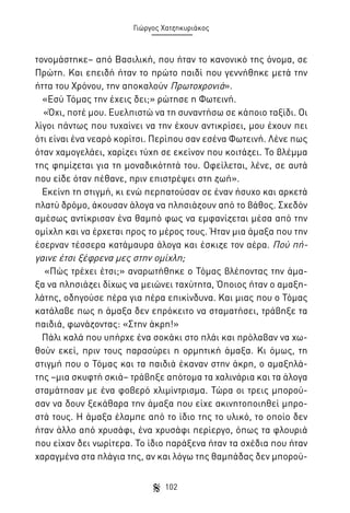 Γιώργος Χατζηκυριάκος

τονομάστηκε– από Βασιλική, που ήταν το κανονικό της όνομα, σε
Πρώτη. Και επειδή ήταν το πρώτο παιδί που γεννήθηκε μετά την
ήττα του Χρόνου, την αποκαλούν Πρωτοχρονιά».
«Εσύ Τόμας την έχεις δει;» ρώτησε η Φωτεινή.
«Όχι, ποτέ μου. Ευελπιστώ να τη συναντήσω σε κάποιο ταξίδι. Οι
λίγοι πάντως που τυχαίνει να την έχουν αντικρίσει, μου έχουν πει
ότι είναι ένα νεαρό κορίτσι. Περίπου σαν εσένα Φωτεινή. Λένε πως
όταν χαμογελάει, χαρίζει τύχη σε εκείνον που κοιτάζει. Το βλέμμα
της φημίζεται για τη μοναδικότητά του. Οφείλεται, λένε, σε αυτά
που είδε όταν πέθανε, πριν επιστρέψει στη ζωή».
Εκείνη τη στιγμή, κι ενώ περπατούσαν σε έναν ήσυχο και αρκετά
πλατύ δρόμο, άκουσαν άλογα να πλησιάζουν από το βάθος. Σχεδόν
αμέσως αντίκρισαν ένα θαμπό φως να εμφανίζεται μέσα από την
ομίχλη και να έρχεται προς το μέρος τους. Ήταν μια άμαξα που την
έσερναν τέσσερα κατάμαυρα άλογα και έσκιζε τον αέρα. Πού πήγαινε έτσι ξέφρενα μες στην ομίχλη;
«Πώς τρέχει έτσι;» αναρωτήθηκε ο Τόμας βλέποντας την άμαξα να πλησιάζει δίχως να μειώνει ταχύτητα, Όποιος ήταν ο αμαξηλάτης, οδηγούσε πέρα για πέρα επικίνδυνα. Και μιας που ο Τόμας
κατάλαβε πως η άμαξα δεν επρόκειτο να σταματήσει, τράβηξε τα
παιδιά, φωνάζοντας: «Στην άκρη!»
Πάλι καλά που υπήρχε ένα σοκάκι στο πλάι και πρόλαβαν να χωθούν εκεί, πριν τους παρασύρει η ορμητική άμαξα. Κι όμως, τη
στιγμή που ο Τόμας και τα παιδιά έκαναν στην άκρη, ο αμαξηλάτης –μια σκυφτή σκιά– τράβηξε απότομα τα χαλινάρια και τα άλογα
σταμάτησαν με ένα φοβερό χλιμίντρισμα. Τώρα οι τρεις μπορούσαν να δουν ξεκάθαρα την άμαξα που είχε ακινητοποιηθεί μπροστά τους. Η άμαξα έλαμπε από το ίδιο της το υλικό, το οποίο δεν
ήταν άλλο από χρυσάφι, ένα χρυσάφι περίεργο, όπως τα φλουριά
που είχαν δει νωρίτερα. Το ίδιο παράξενα ήταν τα σχέδια που ήταν
χαραγμένα στα πλάγια της, αν και λόγω της θαμπάδας δεν μπορού102

 
