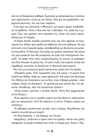 Το Τραγούδι του Χρόνου

σαν να τα διακρίνουν καθαρά. Έμοιαζαν με φλογισμένους κύκλους
που εφάπτονταν ο ένας με τον άλλον. Όσο για τον αμαξηλάτη, παρέμεινε ακίνητος, λες και είχε παγώσει.
Στην όψη του οχήματος η Φωτεινή, για πρώτη φορά, αισθάνθηκε να φοβάται. Τόσο η ίδια όσο και ο αδελφός της, αλλά και ο μικρός Τόμι που γρύλιζε στην αγκαλιά της, είχαν ένα κακό προαίσθημα για την άμαξα.
Η πόρτα άνοιξε σχεδόν μπροστά τους και τότε φάνηκε το εσωτερικό της. Είδαν τρία παιδιά να κάθονται στο ένα κάθισμα. Τα ένα
από αυτά, ένα παχουλό αγόρι, καταβρόχθιζε με βουλικία μια μεγάλη σοκολάτα. Το δεύτερο, ένα αγόρι με γυαλιά, κρατούσε στα χέρια
του μια συσκευή που θα μπορούσε να είναι ένα ηλεκτρονικό παιχνίδι. Το αγόρι ήταν τόσο προσκολλημένο σε εκείνο το μαραφέτι
που δεν σήκωσε τα μάτια του. Το τρίτο παιδί, ένα κορίτσι κοντά στο
παράθυρο, κοιτούσε το Λουκά και τη Φωτεινή σαστισμένο.
Και τότε μια γυναικεία φωνή ακούστηκε μέσα από την άμαξα.
«Περάστε μέσα. Γιατί τριγυρνάτε έξω στο κρύο;» Η φωνή ήταν
απαλή και βαθιά, πέρα ως πέρα αρχοντική. Και μόνο στο άκουσμα
της ήθελες να πλησιάσεις για να δεις ποιο πλάσμα μιλούσε. «Δεν
υπάρχει λόγος να διστάζετε. Τη φιλοξενία μου κανείς δεν την αρνείται. Αντιθέτως, όλοι την αποζητούν. Ελάτε!»
«Ποια είσαι;» ρώτησε ο Λουκάς δειλά. «Γιατί δεν εμφανίζεσαι
να σε δούμε;»
«Έχω αργήσει για τη μεγάλη γιορτή και δεν θέλω οι καλεσμένοι
μου να περιμένουν. Γιατί δεν έρχεστε κι εσείς; Υπάρχει χώρος για
πολλούς».
Τα αδέλφια κοιτάχτηκαν μεταξύ τους έντρομα. Θυμήθηκαν τον
κράχτη να μιλά για μια γιορτή.
«Η Πρωτοχρονιά…» του ξέφυγε του Λουκά.
«Ακριβώς», απάντησε η φωνή από την άμαξα. «Αυτό που μόλις
πρόφεραν τα μικρά χειλάκια σου είναι το όνομά μου. Είμαι η Πρι103

 