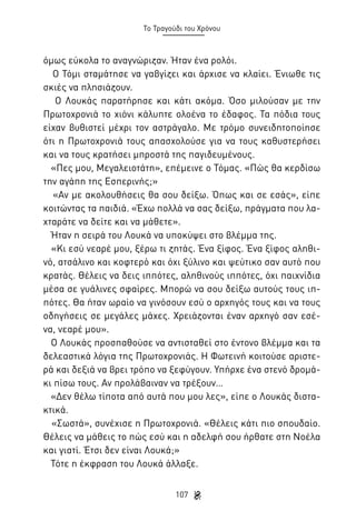 Το Τραγούδι του Χρόνου

όμως εύκολα το αναγνώριζαν. Ήταν ένα ρολόι.
Ο Τόμι σταμάτησε να γαβγίζει και άρχισε να κλαίει. Ένιωθε τις
σκιές να πλησιάζουν.
Ο Λουκάς παρατήρησε και κάτι ακόμα. Όσο μιλούσαν με την
Πρωτοχρονιά το χιόνι κάλυπτε ολοένα το έδαφος. Τα πόδια τους
είχαν βυθιστεί μέχρι τον αστράγαλο. Με τρόμο συνειδητοποίησε
ότι η Πρωτοχρονιά τους απασχολούσε για να τους καθυστερήσει
και να τους κρατήσει μπροστά της παγιδευμένους.
«Πες μου, Μεγαλειοτάτη», επέμεινε ο Τόμας. «Πώς θα κερδίσω
την αγάπη της Εσπερινής;»
«Αν με ακολουθήσεις θα σου δείξω. Όπως και σε εσάς», είπε
κοιτώντας τα παιδιά. «Έχω πολλά να σας δείξω, πράγματα που λαχταράτε να δείτε και να μάθετε».
Ήταν η σειρά του Λουκά να υποκύψει στο βλέμμα της.
«Κι εσύ νεαρέ μου, ξέρω τι ζητάς. Ένα ξίφος. Ένα ξίφος αληθινό, ατσάλινο και κοφτερό και όχι ξύλινο και ψεύτικο σαν αυτό που
κρατάς. Θέλεις να δεις ιππότες, αληθινούς ιππότες, όχι παιχνίδια
μέσα σε γυάλινες σφαίρες. Μπορώ να σου δείξω αυτούς τους ιππότες. Θα ήταν ωραίο να γινόσουν εσύ ο αρχηγός τους και να τους
οδηγήσεις σε μεγάλες μάχες. Χρειάζονται έναν αρχηγό σαν εσένα, νεαρέ μου».
Ο Λουκάς προσπαθούσε να αντισταθεί στο έντονο βλέμμα και τα
δελεαστικά λόγια της Πρωτοχρονιάς. Η Φωτεινή κοιτούσε αριστερά και δεξιά να βρει τρόπο να ξεφύγουν. Υπήρχε ένα στενό δρομάκι πίσω τους. Αν προλάβαιναν να τρέξουν…
«Δεν θέλω τίποτα από αυτά που μου λες», είπε ο Λουκάς διστακτικά.
«Σωστά», συνέχισε η Πρωτοχρονιά. «Θέλεις κάτι πιο σπουδαίο.
Θέλεις να μάθεις το πώς εσύ και η αδελφή σου ήρθατε στη Νοέλα
και γιατί. Έτσι δεν είναι Λουκά;»
Τότε η έκφραση του Λουκά άλλαξε.
107

 