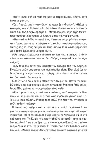 Γιώργος Χατζηκυριάκος

«Ναι!» είπε, σαν να ήταν έτοιμος να παρακαλέσει. «Αυτό, αυτό
θέλω να μάθω».
«Όχι, Λουκά, μην την ακούς!» του φώναξε η Φωτεινή. «Θέλει το
κακό μας, δεν το βλέπεις;» Η ίδια πλέον έβλεπε καθαρά τι ήταν οι
σκιές που πλησίαζαν. Αρουραίοι! Μεγαλόσωμοι, καμπούρηδες ανθρωπόμορφοι αρουραίοι με κίτρινα μάτια και γαμψά νύχια.
«Μα γιατί να θέλω το κακό σας, Φωτεινή μου;» ρώτησε ατάραχη η Πρωτοχρονιά και στράφηκε στο κορίτσι. «Αφού γνωρίζω τους
δικούς σας και τους εκτιμώ και τους υποσχέθηκα να σας προσέχω
για όσο θα βρίσκεστε μακριά τους».
Θέλει να μας ξεγελάσει, σκέφτηκε η Φωτεινή. Λέει ψέματα. Αποκλείεται να ισχύουν αυτά που λέει. Παίζει με το μυαλό και την καρδιά μας.
«Δεν τους θυμάστε; Δεν θυμάστε τον αδελφό σας, τον Λάμπρο;
Είναι λίγο απότομος στους τρόπους του, δεν είναι; Έχει αλλάξει τελευταία, συμπεριφέρεται λίγο περίεργα. Δεν είναι πια τόσο ευγενικός όσο εσείς, δυστυχώς».
Αυτομάτως ο Λουκάς θυμήθηκε τον αδελφό του. Ήταν έτσι ακριβώς όπως τον περιέγραφε εκείνη η γυναίκα. Μα ποια ήταν επιτέλους; Πώς γινόταν να τους γνωρίζει τόσο καλά;
«Και η μητέρα σας;» συνέχισε κοιτώντας αυτή τη φορά τη Φωτεινή. «Η κυρία Ναταλία; Μια τόσο καλόκαρδη και γλυκιά γυναίκα.
Τι κρίμα που ταλαιπωρήθηκε τόσο πολύ στη ζωή της. Αν χάσει κι
εσάς, τι θα απογίνει;»
Η εικόνα της μητέρας σχηματίστηκε στο μυαλό του Λουκά. Ήταν
μια γυναίκα όμορφη με μακρύ, πλούσιο μαλλί και ευγενικά χαρακτηριστικά. Πόσο τη χαλούσε όμως εκείνο το λυπημένο ύφος στο
πρόσωπό της. Τη θλίψη που προσπαθούσε να κρύβει από τα παιδιά της. Αυτή ήταν η μητέρα του, την οποία, όσο βρισκόταν στη Νοέλα, ο Λουκάς την είχε ξεχάσει. Η Πρωτοχρονιά τον βοήθησε να τη
θυμηθεί. Μήπως τελικά δεν ήταν τόσο εχθρική εκείνη η γυναίκα
108

 