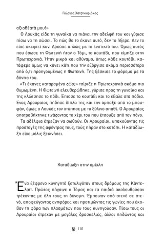 Γιώργος Χατζηκυριάκος

αξιοθέατά μου!»
Ο Λουκάς είδε τη γυναίκα να πιάνει την αδελφή του και γύρισε
πίσω να τη σώσει. Το πώς θα το έκανε αυτό, δεν το ήξερε. Δεν το
είχε σκεφτεί καν. Δρούσε απλώς με το ένστικτό του. Όμως αυτός
που έσωσε τη Φωτεινή ήταν ο Τόμι, το κουτάβι, που χίμηξε στην
Πρωτοχρονιά. Ήταν μικρό και αδύναμο, όπως κάθε κουτάβι, κατάφερε όμως να κάνει κάτι που την εξόργισε ακόμα περισσότερο
από ό,τι προηγουμένως η Φωτεινή. Της ξέσκισε το φόρεμα με τα
δόντια του.
«Τι έκανες καταραμένο ζώο;» τσίριξε η Πρωτοχρονιά ακόμα πιο
θυμωμένη. Η Φωτεινή ελευθερώθηκε, γύρισε προς τη γυναίκα και
της κλώτσησε το πόδι. Έπιασε το κουτάβι και το έβαλε στα πόδια.
Ένας Αρουραίος πήδησε δίπλα της και την άρπαξε από το μπουφάν, όμως ο Λουκάς τον χτύπησε με το ξύλινο σπαθί. Ο Αρουραίος
αποτραβήχτηκε τινάζοντας το χέρι του που έτσουξε από τον πόνο.
Τα αδέλφια έτρεξαν να σωθούν. Οι Αρουραίοι, υπακούοντας τις
προσταγές της αφέντρας τους, τούς πήραν στο κατόπι. Η καταδίωξη είχε μόλις ξεκινήσει.

Καταδίωξη στην ομίχλη

Έ

να ξέφρενο κυνηγητό ξετυλιγόταν στους δρόμους της Κάντελαϊτ. Πρώτος πήγαινε ο Τόμας και τα παιδιά ακολουθούσαν
τρέχοντας με όλη τους τη δύναμη. Έμπαιναν από στενό σε στενό, αποφεύγοντας ανηφόρες και προτιμώντας τις γωνίες που έκοβαν τη φόρα των πλασμάτων που τους κυνηγούσαν. Πίσω τους οι
Αρουραίοι έτρεχαν με μεγάλες δρασκελιές, άλλοι πηδώντας και
110

 