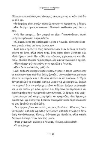 Το Τραγούδι του Χρόνου

άλλοι μπουσουλώντας στα τέσσερα, σκορπίζοντας το χιόνι από δω
κι από κει.
«Τι δαιμόνια είναι αυτά;» φώναξε πάνω στην ταραχή του ο Τόμας.
«Σου λέγαμε πριν», απάντησε η Φωτεινή, «αλλά δεν μας πίστευες!»
«Μα δεν μπορεί… δεν μπορεί να είναι Ποντικάνθαροι. Αυτοί
υπάρχουν μόνο στα παραμύθια!»
«Κι όμως, είναι στο κατόπι μας», είπε ο Λουκάς, ρίχνοντας διαρκώς ματιές πάνω απ’ τους ώμους του.
Αυτό που έπρεπε να τους απασχολεί δεν ήταν βέβαια το τι ήταν
εκείνα τα όντα, αλλά πόσα ήταν. Στην αρχή είχαν μετρήσει έξι.
Μετά έγιναν εννιά. Και κάθε που κάποιος γυρνούσε να κοιτάξει
πίσω, έβλεπε όλο και περισσότερα, λες και τα γεννούσε η ομίχλη.
«Πού πάμε;» ρώτησε πάνω στην τρεχάλα ο Λουκάς.
«Ιδέα δεν έχω! Απλώς τρέξτε!»
Είναι δύσκολο να βρεις λύσεις καθώς τρέχεις. Πόσο μάλλον όταν
σε κυνηγούν όντα που δεν έχεις ξαναδεί, μη γνωρίζοντας για ποιο
λόγο σε κυνηγούν και τι θα σου κάνουν αν σε πιάσουν. Ο Τόμας
δεν μπορούσε να σκεφτεί κάποιο μέρος για να κρυφτούν. Εκείνη
την περιοχή δεν την γνώριζε σχεδόν καθόλου. Δρόμοι σκεπασμένοι μέχρι απάνω με χιόνι, ομίχλη που θάμπωνε τα περάσματα και
χιονονιφάδες που τους μπέρδευαν συνεχώς. Οι δρόμοι, που νωρίτερα έσφυζαν από κόσμο, χαμόγελα και τραγούδια, τώρα έμοιαζαν
αφιλόξενοι και σκοτεινοί. Έτρεχαν στο άγνωστο και παρακαλούσαν
να μην βρεθούν σε αδιέξοδο.
Δεν εμφανιζόταν και κανείς να τους βοηθήσει. Κάποιος Θαυματουργός, κάποιος Αφέντης των Ευχών, κάποιος Γνώμος ή έστω
ένας Χιονάνθρωπος. Κανείς. Φώναζαν για βοήθεια, αλλά κανείς
δεν τους άκουγε. Ήταν εντελώς μόνοι.
«Μας φτάνουν!» φώναξε ο Λουκάς. «Τόμας, κάνε κάτι!»
«Τι να κάνω;»
111

 