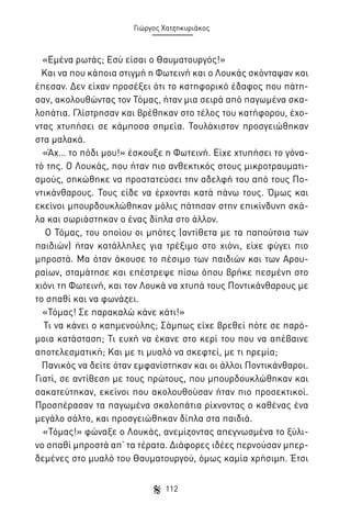 Γιώργος Χατζηκυριάκος

«Εμένα ρωτάς; Εσύ είσαι ο Θαυματουργός!»
Και να που κάποια στιγμή η Φωτεινή και ο Λουκάς σκόνταψαν και
έπεσαν. Δεν είχαν προσέξει ότι το κατηφορικό έδαφος που πάτησαν, ακολουθώντας τον Τόμας, ήταν μια σειρά από παγωμένα σκαλοπάτια. Γλίστρησαν και βρέθηκαν στο τέλος του κατήφορου, έχοντας χτυπήσει σε κάμποσα σημεία. Τουλάχιστον προσγειώθηκαν
στα μαλακά.
«Άχ… το πόδι μου!» έσκουξε η Φωτεινή. Είχε χτυπήσει το γόνατό της. Ο Λουκάς, που ήταν πιο ανθεκτικός στους μικροτραυματισμούς, σηκώθηκε να προστατεύσει την αδελφή του από τους Ποντικάνθαρους. Τους είδε να έρχονται κατά πάνω τους. Όμως και
εκείνοι μπουρδουκλώθηκαν μόλις πάτησαν στην επικίνδυνη σκάλα και σωριάστηκαν ο ένας δίπλα στο άλλον.
Ο Τόμας, του οποίου οι μπότες (αντίθετα με τα παπούτσια των
παιδιών) ήταν κατάλληλες για τρέξιμο στο χιόνι, είχε φύγει πιο
μπροστά. Μα όταν άκουσε το πέσιμο των παιδιών και των Αρουραίων, σταμάτησε και επέστρεψε πίσω όπου βρήκε πεσμένη στο
χιόνι τη Φωτεινή, και τον Λουκά να χτυπά τους Ποντικάνθαρους με
το σπαθί και να φωνάζει.
«Τόμας! Σε παρακαλώ κάνε κάτι!»
Τι να κάνει ο καημενούλης; Σάμπως είχε βρεθεί πότε σε παρόμοια κατάσταση; Τι ευχή να έκανε στο κερί του που να απέβαινε
αποτελεσματική; Και με τι μυαλό να σκεφτεί, με τι ηρεμία;
Πανικός να δείτε όταν εμφανίστηκαν και οι άλλοι Ποντικάνθαροι.
Γιατί, σε αντίθεση με τους πρώτους, που μπουρδουκλώθηκαν και
σακατεύτηκαν, εκείνοι που ακολουθούσαν ήταν πιο προσεκτικοί.
Προσπέρασαν τα παγωμένα σκαλοπάτια ρίχνοντας ο καθένας ένα
μεγάλο σάλτο, και προσγειώθηκαν δίπλα στα παιδιά.
«Τόμας!» φώναξε ο Λουκάς, ανεμίζοντας απεγνωσμένα το ξύλινο σπαθί μπροστά απ’ τα τέρατα. Διάφορες ιδέες περνούσαν μπερδεμένες στο μυαλό του Θαυματουργού, όμως καμία χρήσιμη. Έτσι
112

 