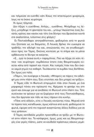 Το Τραγούδι του Χρόνου

και τολμούσε να ευχηθεί κάτι δίχως την απαιτούμενη ψυχραιμία,
ίσως να τα έκανε χειρότερα.
Κι όμως τόλμησε.
Δεν ήξερε τι ευχήθηκε. Απλώς... ευχήθηκε. Μπέρδεψε τις λέξεις, μπέρδεψε τη φαντασία του και… μπουμ! Ακούστηκε ένας δυνατός κρότος σαν κανόνι και τότε ένα δέντρο που βρισκόταν κοντά
στα σκαλοπάτια, τυλίχτηκε στις φλόγες!
Οι Ποντικάνθαροι αποτραβήχτηκαν, φοβισμένοι από τη φωτιά
που ξέσπασε ως εκ θαύματος. Ο Λουκάς βρήκε την ευκαιρία να
τραβήξει την αδελφή του και, σηκώνοντάς την, να οπισθοχωρήσουν προς τον Τόμας. Εκείνος κοιτούσε με το στόμα και τα μάτια
ορθάνοιχτα το δέντρο να καίγεται.
«Ε… εγώ το έκανα αυτό;» παραμίλησε. Πού να ήξερε ότι κάτι τέτοια –και χειρότερα– συμβαίνουν όποτε ένας Θαυματουργός εύχεται κάτω από ταραχή και πίεση. Και τυχερός ήταν που δεν έκανε καμιά ζημιά πιο σοβαρή. Τουλάχιστον το συμβάν τους βοήθησε.
Όχι όμως για πολύ.
«Πάμε», τον συνέφερε ο Λουκάς. «Μπορείς να πάρεις την αδελφή μου στην πλάτη σου; Έχει χτυπήσει και δεν μπορεί να τρέξει».
Ο Τόμας είδε τη Φωτεινή στηριγμένη πλάι στον Λουκά, με ένα
μορφασμό πόνου στο πρόσωπό της. Κρέμασε το φανάρι του στη
ζώνη και έσκυψε για να ανεβάσει τη Φωτεινή στην πλάτη του. Τότε
συνέχισαν να τρέχουν για να ξεφύγουν από τους Ποντικάνθαρους,
που δεν άργησαν και πάλι να τους πάρουν στο κυνήγι.
«Πάνε από αλλού», είπε ο Λουκάς κοιτώντας πίσω. Μερικά από
τα τέρατα τούς καταδίωκαν, όμως κάποια από αυτά, φοβούμενα τη
φωτιά, έφυγαν από την περιοχή αναζητώντας άλλες διόδους για να
τους φτάσουν.
Ο Τόμας κατέβαλλε μεγάλη προσπάθεια να τρέξει με τη Φωτεινή στην πλάτη του. Τα κατάφερνε, όμως, μιας και ως Θαυματουργός είχε γερές πλάτες, ώστε να κουβαλά τεράστιους σάκους γεμά113

 