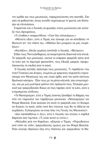 Το Τραγούδι του Χρόνου

την ομάδα και τους μουσικούς, παραμονεύοντας στο σκοτάδι. Σαν
κάτι να φοβούνταν, όπως συνέβη νωρίτερα με τη φωτιά, και δίσταζαν να πλησιάσουν.
Σταμάτησε και ο Λουκάς να φωνάζει στους μουσικούς και κοίταξε τους Αρουραίους.
«Τι έπαθαν;» αναρωτήθηκε. «Γιατί δεν πλησιάζουν;»
«Μείνετε εδώ», είπε ο Τόμας και έσκυψε για να κατεβάσει τη
Φωτεινή απ’ την πλάτη του. «Μάλλον δεν μπορούν να μας πειράξουν».
«Κοιτάξτε», έδειξε γεμάτος έκπληξη ο Λουκάς. «Φεύγουν».
Είδαν τους Ποντικάνθαρους να σκορπίζονται βιαστικά στα στενά.
Το τραγούδι των μουσικών, εκείνο το ατάραχο τραγούδι κάτω από
το χιόνι και το λαμπερό φανοστάτη, τους έδιωξε μακριά, προφυλάσσοντας τα παιδιά από το κακό.
Ο Λουκάς κοίταξε καλύτερα τους μουσικούς. Τι παράξενοι που
ήταν! Γυναίκες και άντρες, ντυμένοι με φορεσιές ταιριαστές περισσότερο στο Μεσαίωνα, λες και είχαν έρθει από την αυλή κάποιου
θρυλικού κάστρου. Όλοι τους με τα μάτια κλειστά, σαν υπνωτισμένοι, και με μια μυστήρια γαλήνη στο πρόσωπό τους. Έπαιζαν μουσική και τραγουδούσαν δίχως να τους ταράζει ούτε το χιόνι, ούτε ο
επερχόμενος κίνδυνος.
«Το Νανούρισμα», είπε ο Τόμας έχοντας ξαναβρεί το θάρρος του
από την παρουσία των παράξενων μουσικών. «Νανουρίζουν τον
Μικρό Βασιλιά. Είχα ακούσει ότι αυτό το τραγούδι έχει τη δύναμη
να διώχνει το κακό, αλλά ποτέ δεν πίστευα πως θα το έβλεπα να
συμβαίνει. Ευλογημένοι να είναι όλοι της Γενιάς της Μουσικής!»
«Δεν καταλαβαίνω τι λες», είπε ο Λουκάς του οποίου η καρδιά
βαρούσε σαν τύμπανο. «Τι είναι αυτοί οι τύποι;»
«Μελωδοί από την Καρόλια», εξήγησε ο Τόμας. «Περιοδεύουν
από πόλη σε πόλη, τραγουδώντας ύμνους για τον Μικρό Βασιλιά.
Όταν χιονίζει βγαίνουν έξω στις πλατείες και τραγουδούν το Να115

 